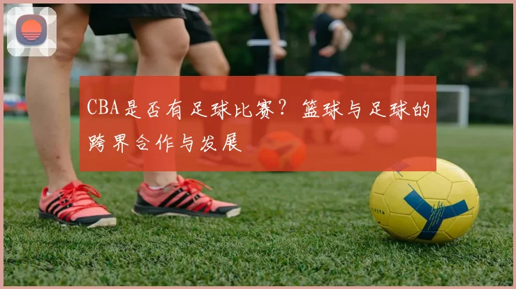 CBA是否有足球比赛？篮球与足球的跨界合作与发展