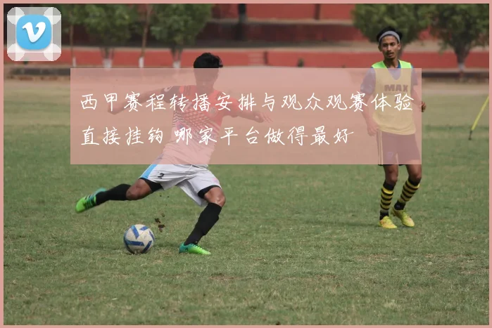 西甲赛程转播安排与观众观赛体验直接挂钩 哪家平台做得最好