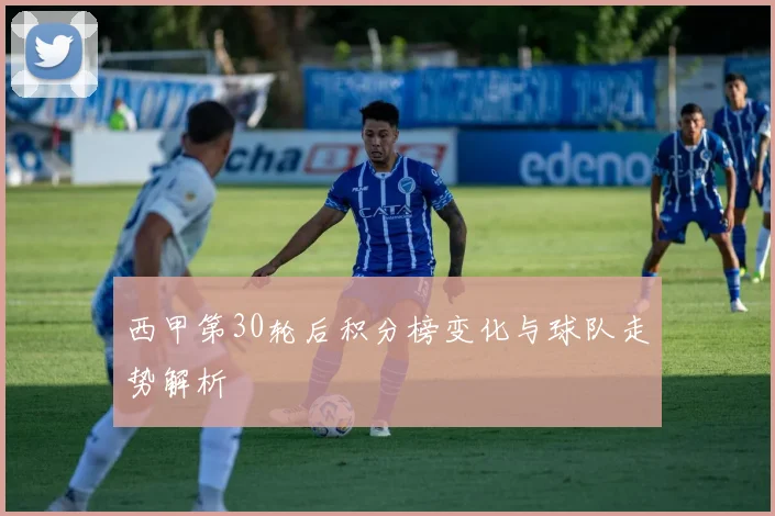 西甲第30轮后积分榜变化与球队走势解析